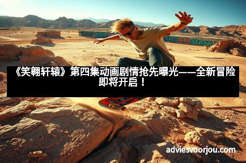 《笑翱轩辕》第四集动画剧情抢先曝光——全新冒险即将开启!